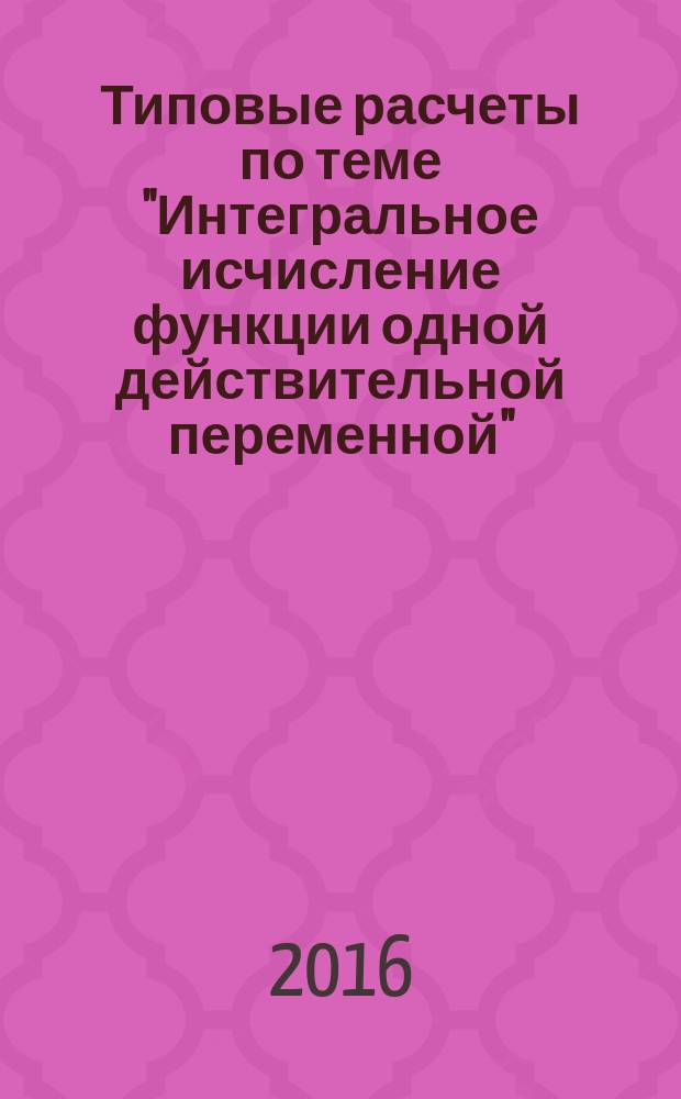 Типовые расчеты по теме "Интегральное исчисление функции одной действительной переменной" : методические указания