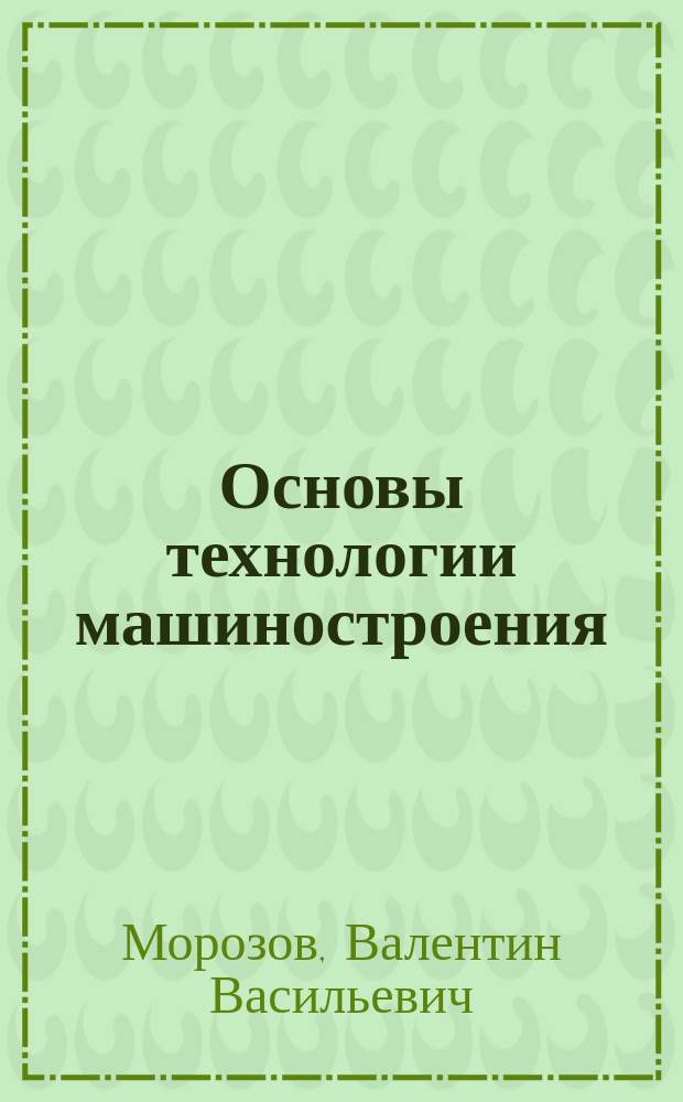 Основы технологии машиностроения : курс лекций : учебное пособие для студентов высших учебных заведений, обучающихся по направлениям подготовки "Конструкторско-технологическое обеспечение машиностроительных производств", "Автоматизация технологических процессов и производств"