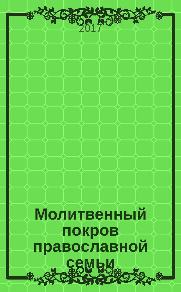 Молитвенный покров православной семьи : молитвы о семейном благополучии
