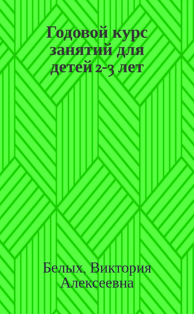 Годовой курс занятий для детей 2-3 лет : цвет, форма, величина, учимся считать, учим буквы, развиваем речь, учимся думать, знакомимся с окружающим миром, начинаем рисовать