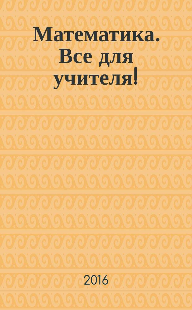 Математика. Все для учителя ! : комплексная поддержка учителя научно-методический журнал. 2016, № 11/12 (71/72) (с указ.)