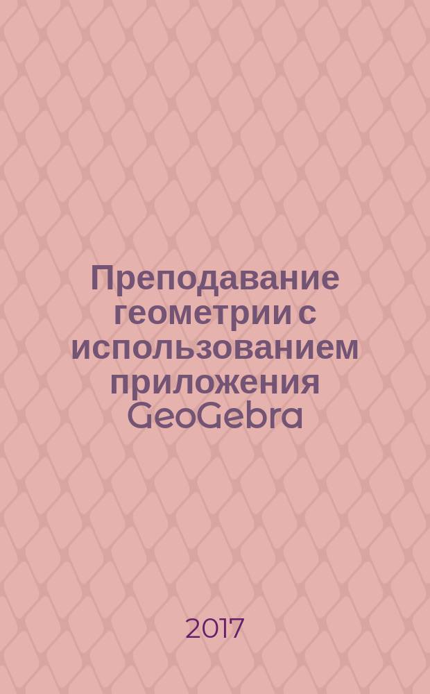 Преподавание геометрии с использованием приложения GeoGebra = Teaching geometry using GeoGebra application : факультативный курс для студентов-бакалавров начального образования : учебно-методическое пособие