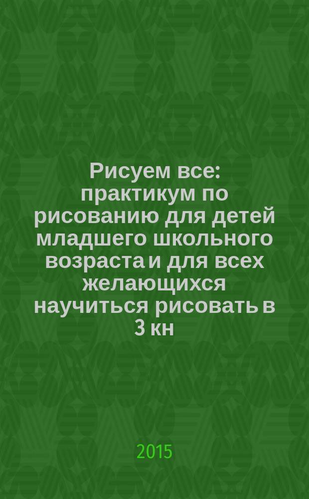 Рисуем все : практикум по рисованию для детей младшего школьного возраста и для всех желающихся научиться рисовать [в 3 кн.]. Кн. 1
