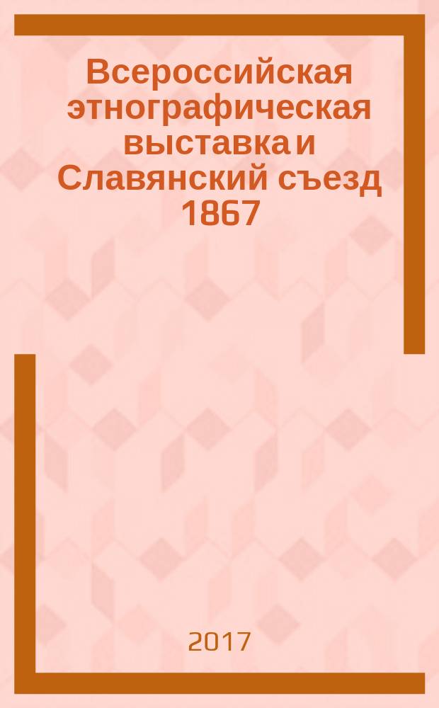 Всероссийская этнографическая выставка и Славянский съезд 1867 : материалы к 150-летнему юбилею выставки и съезда