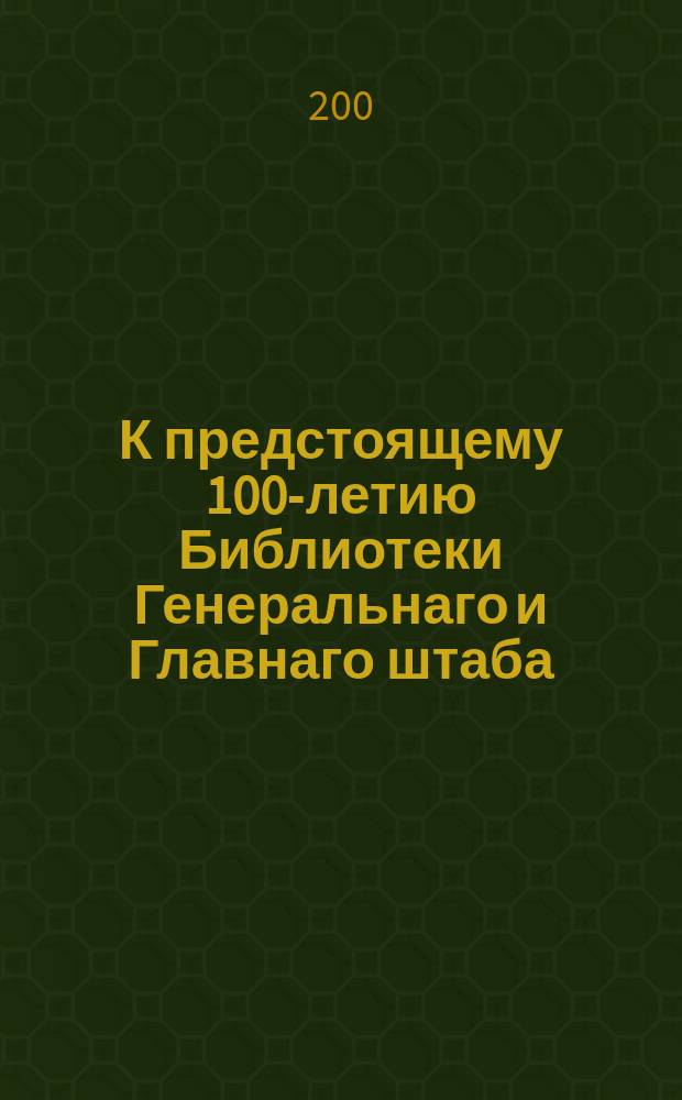 К предстоящему 100-летию Библиотеки Генеральнаго и Главнаго штаба : краткiй очерк возникновения библiотеки, развития и современнаго состояния : с 45 снимками с редчайших печатных изданий, манускриптов, гравюр, и других предметов, хранящихся в библиотеке
