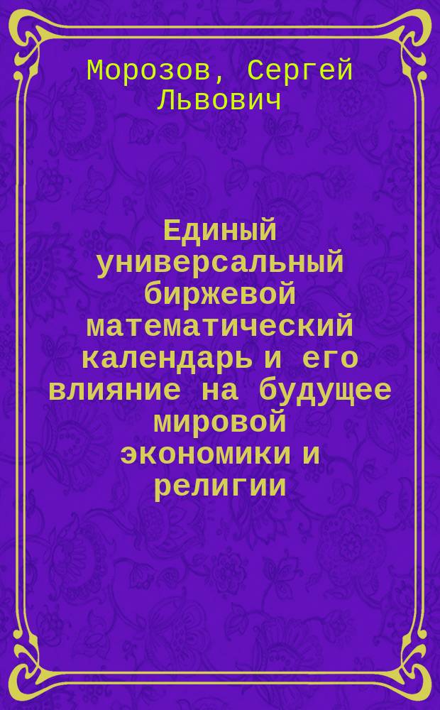 Единый универсальный биржевой математический календарь и его влияние на будущее мировой экономики и религии : монография