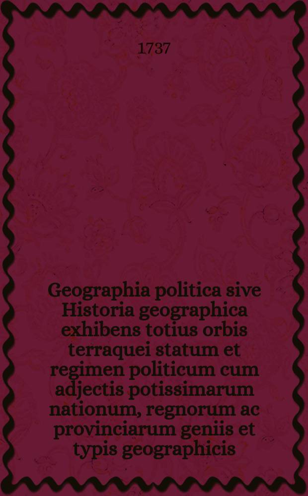 [Geographia politica sive Historia geographica exhibens totius orbis terraquei statum et regimen politicum cum adjectis potissimarum nationum, regnorum ac provinciarum geniis et typis geographicis]