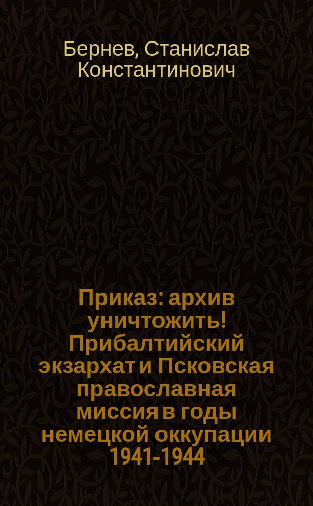 Приказ: архив уничтожить! Прибалтийский экзархат и Псковская православная миссия в годы немецкой оккупации 1941-1944 : сборник документов