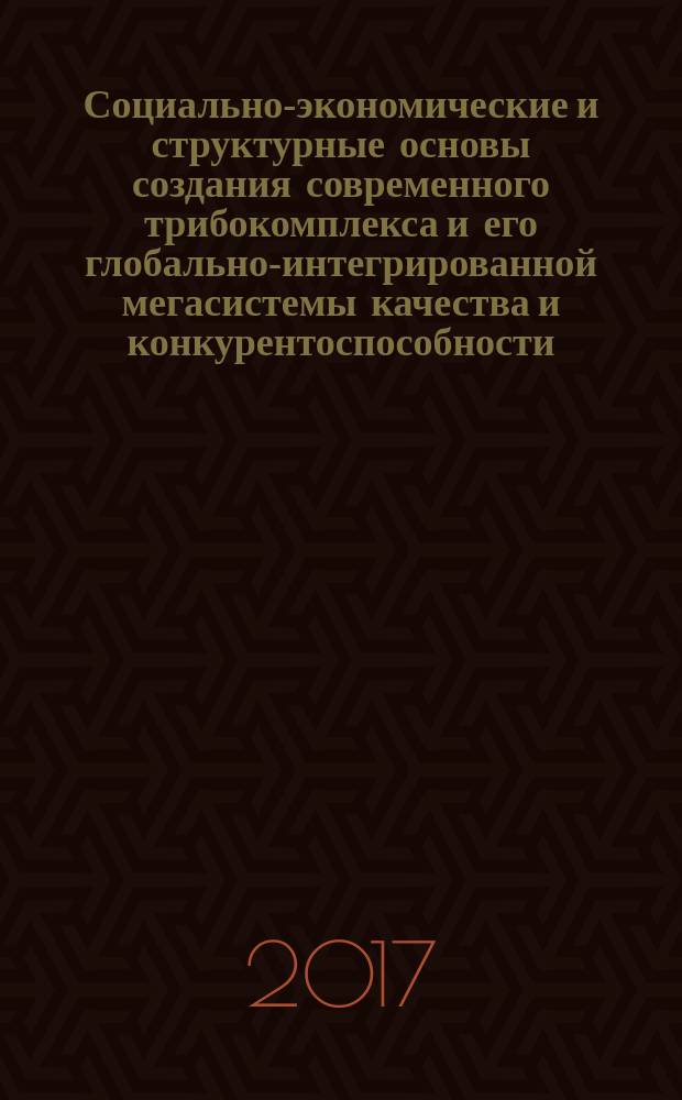 Социально-экономические и структурные основы создания современного трибокомплекса и его глобально-интегрированной мегасистемы качества и конкурентоспособности : монография