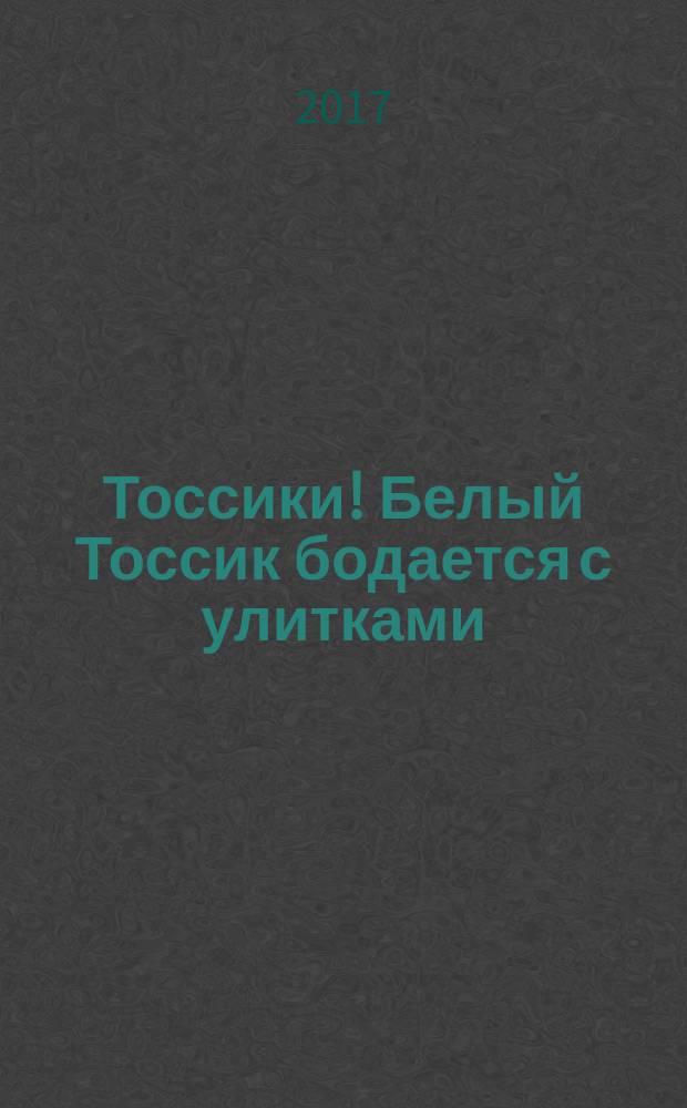 Тоссики! Белый Тоссик бодается с улитками : для детей младшего школьного возраста : 6+