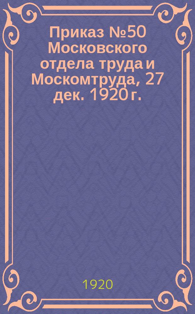 Приказ № 50 Московского отдела труда и Москомтруда, 27 дек. 1920 г.: [О представлении сведений всеми предприятиями, учреждениями и хозяйствами г. Москвы и губернии о необходимой рабочей силе на первую четверть 1921 года : листовка