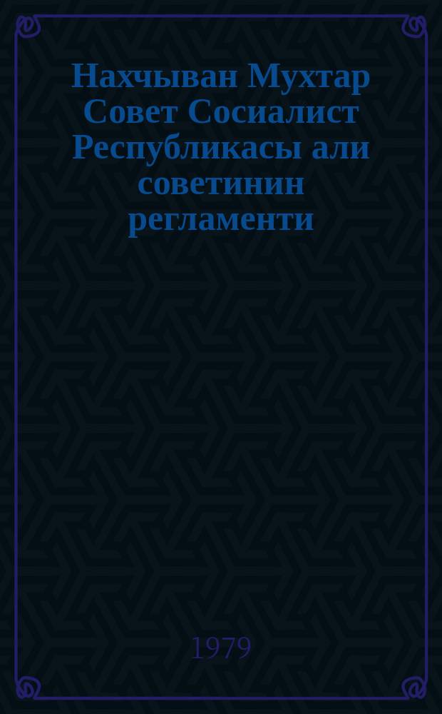 Нахчыван Мухтар Совет Сосиалист Республикасы али советинин регламенти : 1979-ҹу ил иjулун 26-да доггузунҹу чағырыш Нахчыван МССР Али Сов. он биринҹи сессиjасында гәбул едилмишдир = Регламент Верх. совета Нахичеванской АССР