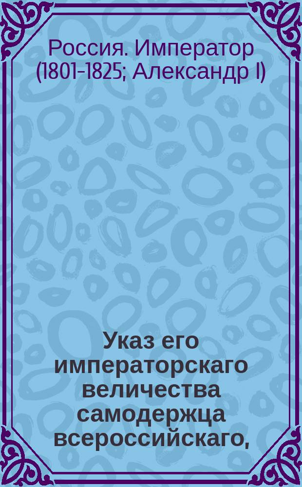 Указ его императорскаго величества самодержца всероссийскаго, : О повелении тайному советнику Михаилу Муравьеву быть при императоре у принятия подаваемых на его имя прошений; о повелении действительному тайному советнику графу Сергею Румянцеву присутствовать в Сенате; о возвращении тайного советника Сушкова на службу и о повелении присутствовать ему в Сенате