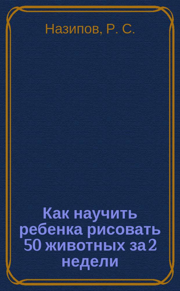 Как научить ребенка рисовать 50 животных за 2 недели : блокнот-тренажер : уровень: Начальный : навык: Рисование : для детей 3-6 лет