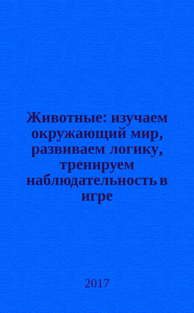 Животные : изучаем окружающий мир, развиваем логику, тренируем наблюдательность в игре : для дошкольного возраста : 0+