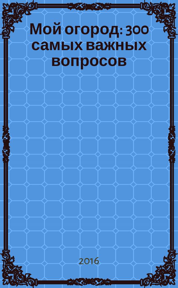 Мой огород : 300 самых важных вопросов