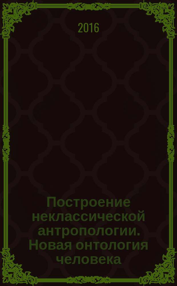 Построение неклассической антропологии. Новая онтология человека = The development of nonclassical anthropology. The new ontology of human being : монография