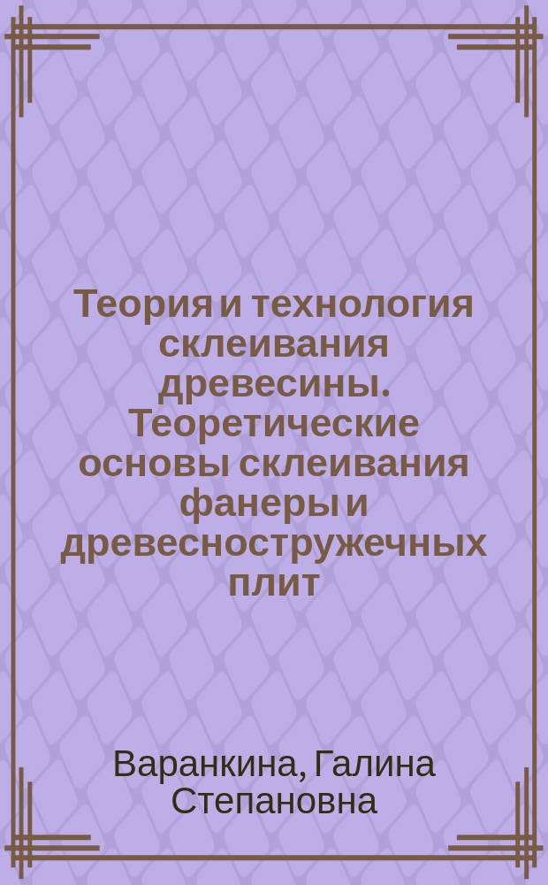 Теория и технология склеивания древесины. Теоретические основы склеивания фанеры и древесностружечных плит : учебное пособие для студентов, обучающихся по направлению подготовки 35.04.02 "Технология лесозаготовительных и деревоперерабатывающих производств"