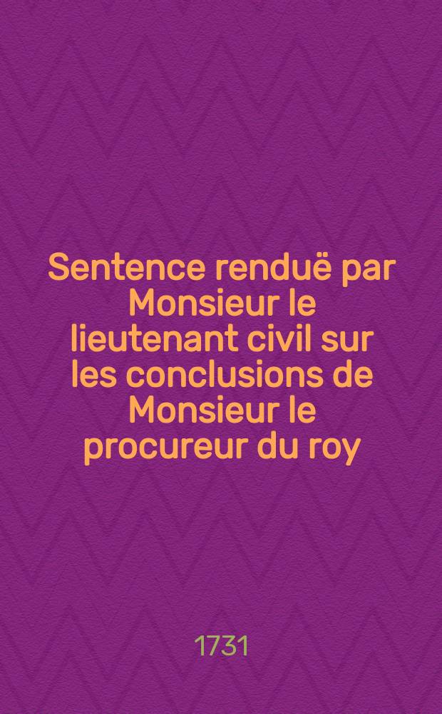 Sentence renduë par Monsieur le lieutenant civil sur les conclusions de Monsieur le procureur du roy : qui ordonne l'execution des articles huit, onze & treize du titre vingt de l'Ordonnance du mois d'avril 1667. concernant les registres des baptêmes, mariages & supultures. Du vingt-sept juillet 1731.