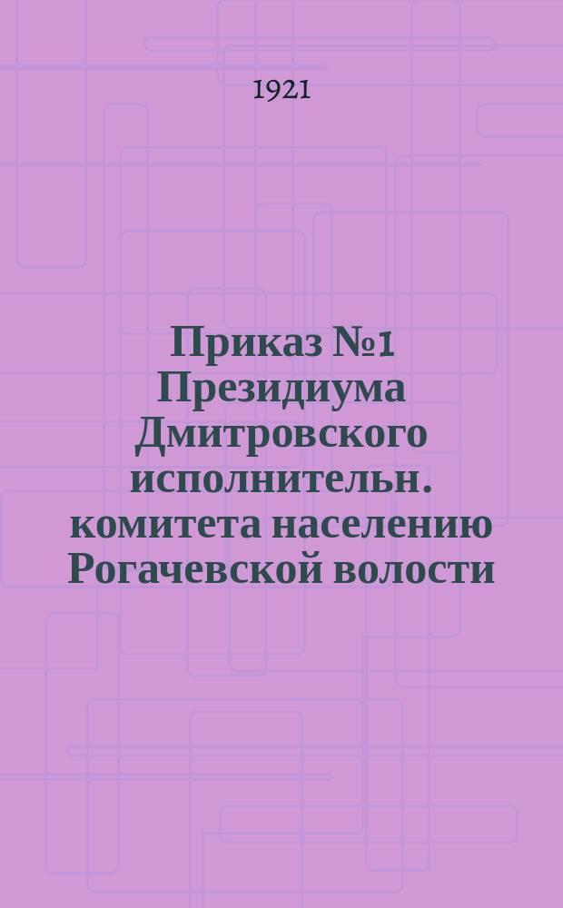 Приказ № 1 Президиума Дмитровского исполнительн. комитета населению Рогачевской волости: [Об объявлении волости на военном положении с 16 февр. 1921 г. в связи с происками контрреволюционеров : листовка