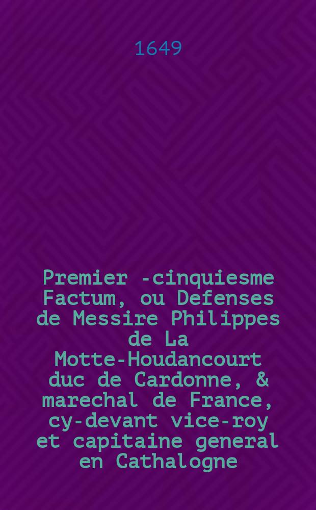Premier [-cinquiesme] Factum, ou Defenses de Messire Philippes de La Motte-Houdancourt duc de Cardonne, & marechal de France, cy-devant vice-roy et capitaine general en Cathalogne. : Avec plusieurs requestes, arrests et autres actes sur ce intervenus, tant au Conseil, qu'ailleurs