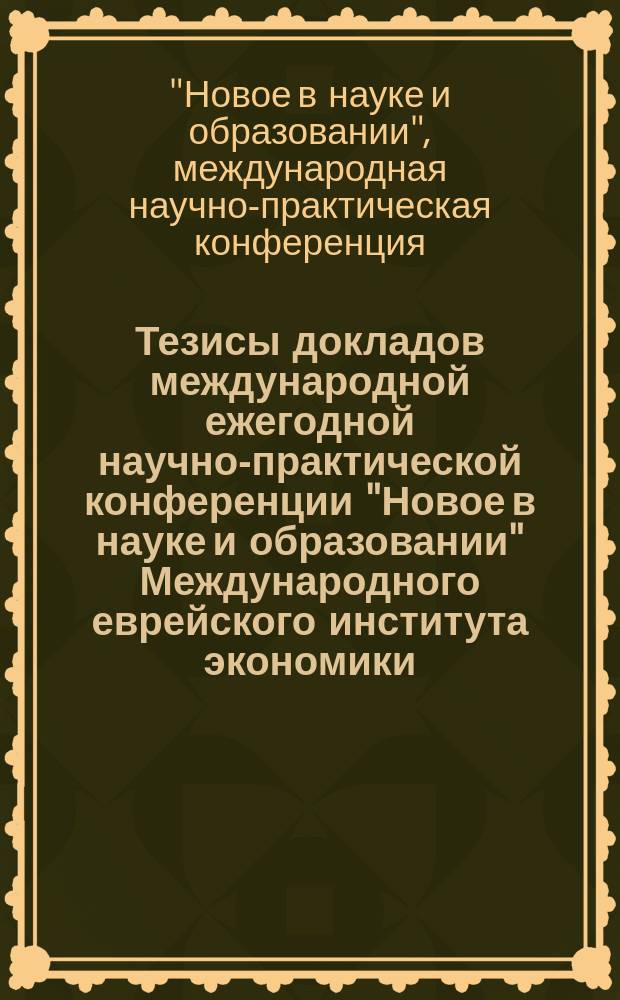 Тезисы докладов международной ежегодной научно-практической конференции "Новое в науке и образовании" Международного еврейского института экономики, финансов и права, 5-6 апреля 2017 г.