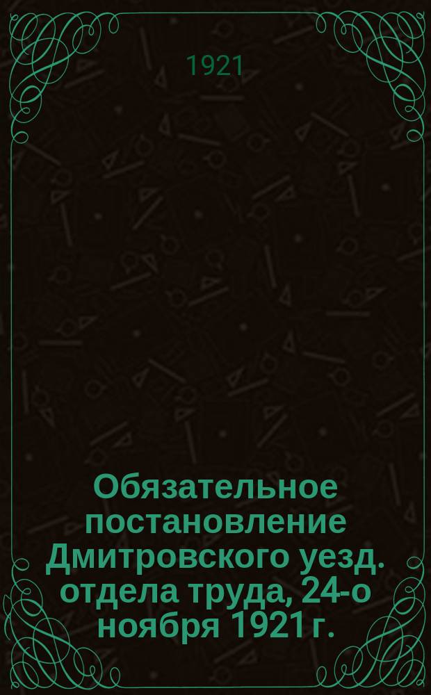 Обязательное постановление Дмитровского уезд. отдела труда, 24 -го ноября 1921 г.: [О трудовой мобилизации граждан 1889-1898 гг. рождения : листовка