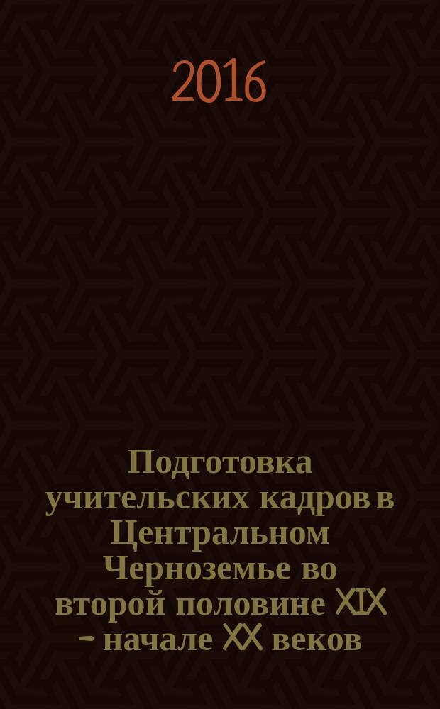 Подготовка учительских кадров в Центральном Черноземье во второй половине XIX - начале XX веков : монография
