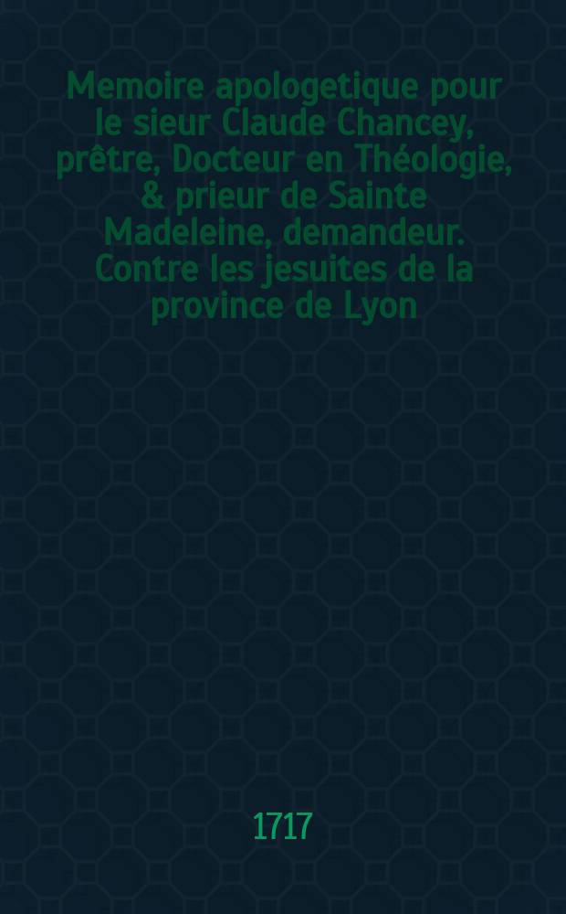 Memoire apologetique pour le sieur Claude Chancey, prêtre, Docteur en Théologie, & prieur de Sainte Madeleine, demandeur. Contre les jesuites de la province de Lyon, defendeurs. Au sujet de l'affront que les jesuites ont fait au sieur Chancey, en le shassant sans cause de la Societé, après dix-huit ans de travaux; ce qui interesse le public & toutes les familles du royaume, & donne lieu à une contestation dont le Parlement est actuellement saisi