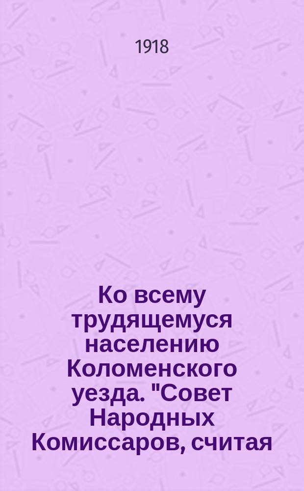 Ко всему трудящемуся населению Коломенского уезда. "Совет Народных Комиссаров, считая, что в данное время Россия ни в коем случае не может продолжать войны..., решил заключить мир с центральными государствами..." : листовка
