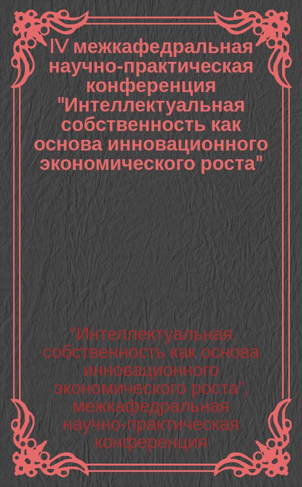 IV межкафедральная научно-практическая конференция "Интеллектуальная собственность как основа инновационного экономического роста" = Interdepartmental IV scientific and practical conference "Intellectual property as a basis for innovative economic growth" Digest of scientific works scientific and practical conference : сборник научных трудов научно-практической конференции