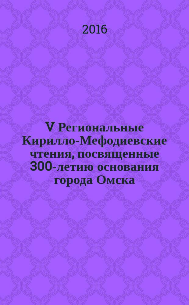 V Региональные Кирилло-Мефодиевские чтения, посвященные 300-летию основания города Омска, [Омск, апрель - май 2016 года, в рамках которых проходили конференция, семинар, фестиваль и 4 круглых стола, заглавия которых указаны в содержании и тексте книги и отображены в добавочных записях коллективного автора] : сборник статей