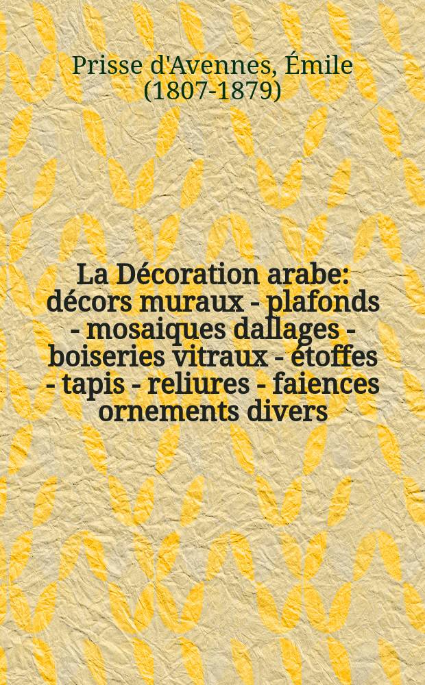 La Décoration arabe : décors muraux - plafonds - mosaiques dallages - boiseries vitraux - étoffes - tapis - reliures - faiences ornements divers