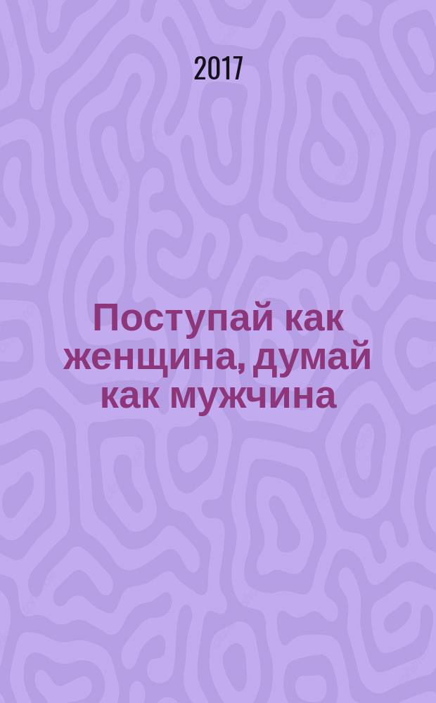 Поступай как женщина, думай как мужчина : почему мужчины любят, но не женятся и другие секреты сильного пола