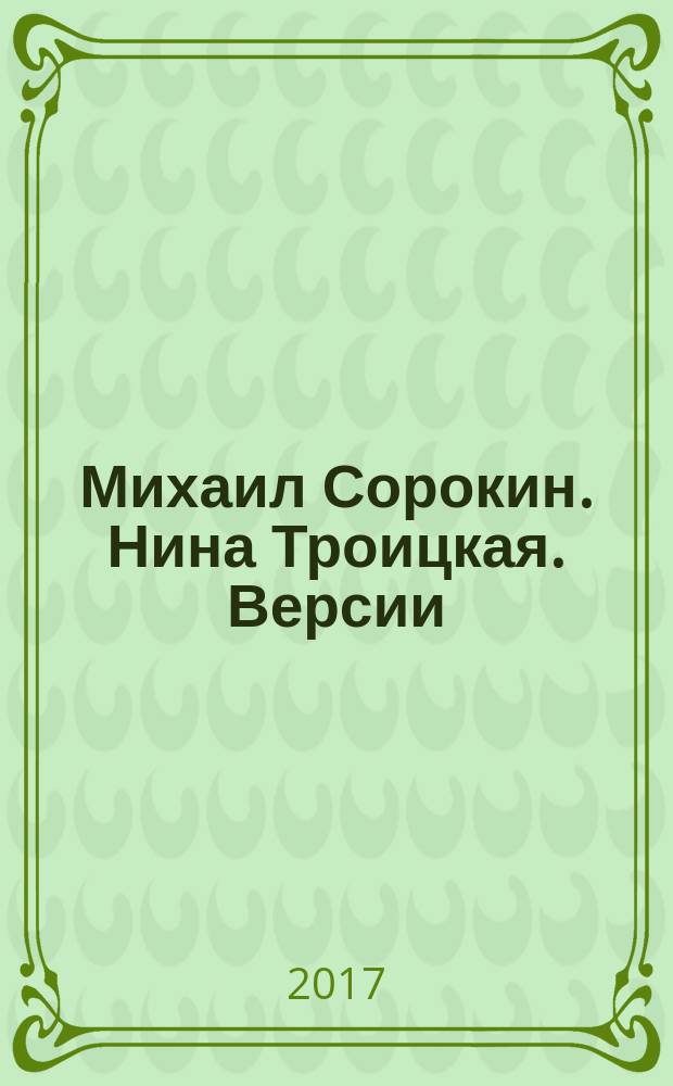 Михаил Сорокин. Нина Троицкая. Версии : каталог выставки с 20 апреля по 20 мая 2017 г