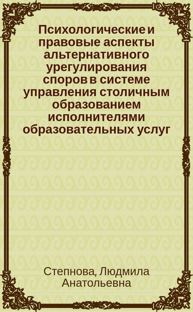 Психологические и правовые аспекты альтернативного урегулирования споров в системе управления столичным образованием исполнителями образовательных услуг, обучающимися, их родителями и обществом в целом и их влияние на эффективность и качество управления : учебно-методический комплекс программы повышения квалификации