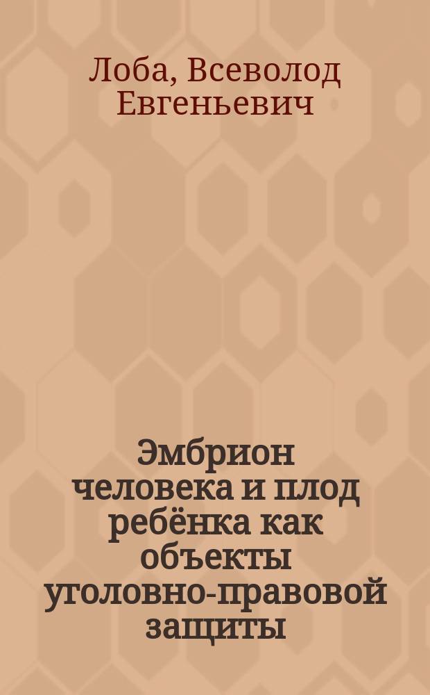 Эмбрион человека и плод ребёнка как объекты уголовно-правовой защиты : монография