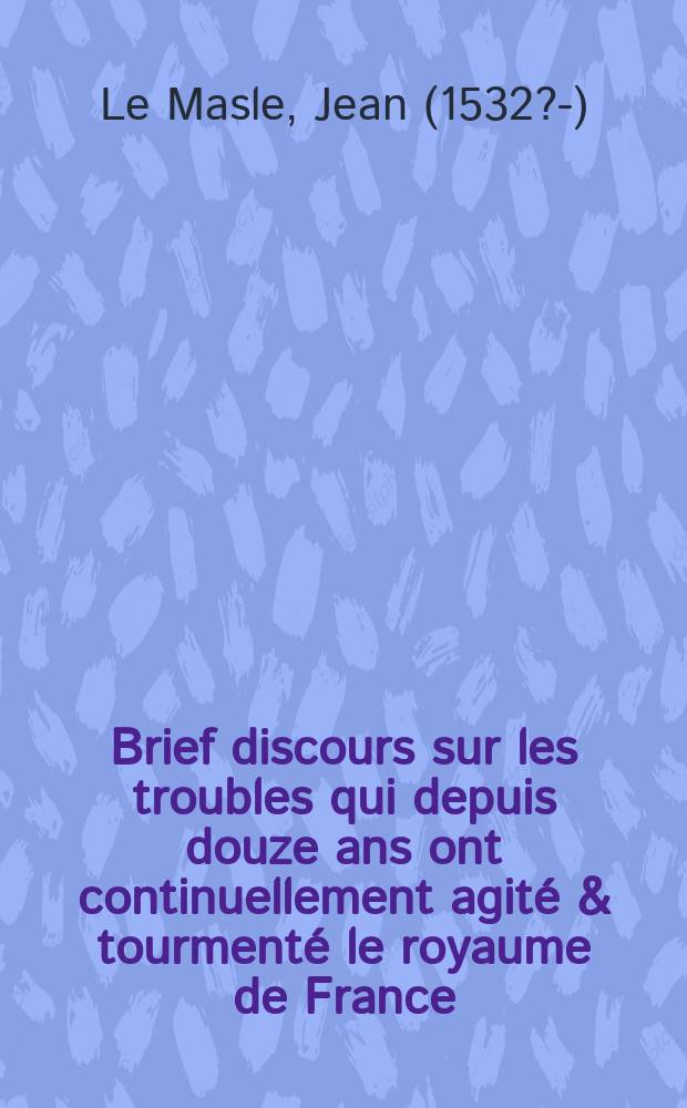 Brief discours sur les troubles qui depuis douze ans ont continuellement agité & tourmenté le royaume de France: et de la deffaicte d'aucuns chefs plus segnalez ! des mutins & seditieux qui les esmouvoient, & mettoient sus quand bon leur sembloit.; Avec une Exhortation à iceux mutins de bien tost abiurer leur erreur & heresie. / Par Iean Le Masle angevin, enquesteur à Baugé