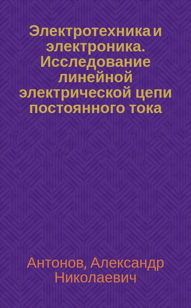 Электротехника и электроника. Исследование линейной электрической цепи постоянного тока. Изучение явления резонанса. Исследлвание переходных процессов в линейных RC-, RL- и RLC-цепях. Исследование характеристик биполярного транзистора и усилителя на его основе : лабораторный практикум по электротехнике и электронике : учебное пособие для студентов, обучающихся по направлениям подготовки "Электроэнергетика и электротехника", "Ядерные физика и технологии", "Технология геологической разведки" (специальность)