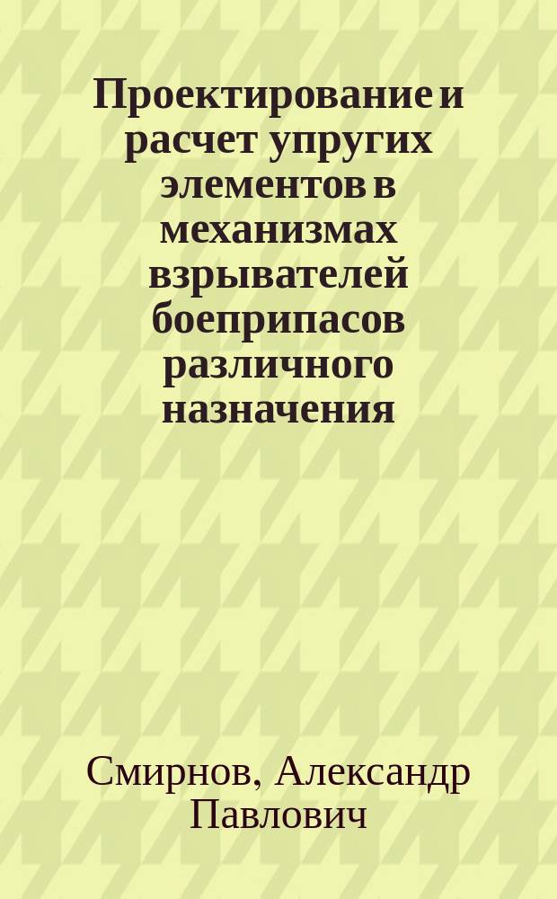 Проектирование и расчет упругих элементов в механизмах взрывателей боеприпасов различного назначения : учебное пособие для студентов, обучающихся по специальности 17.05.01 "Боеприпасы и взрыватели", а также для специальностей и направлений подготовки высшего образования 17.00.00 "Оружие и системы вооружения"