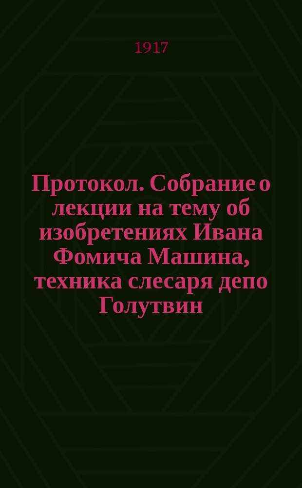 Протокол. Собрание о лекции на тему об изобретениях Ивана Фомича Машина, техника слесаря депо Голутвин, Московско-Казанской жел. дор., состоящаеся при клубе развлечений Коломенского машиностроительного завода: "Товарищи! Я 10 лет тружусь над изобретениями...", 4 дек. 1917 г. : листовка