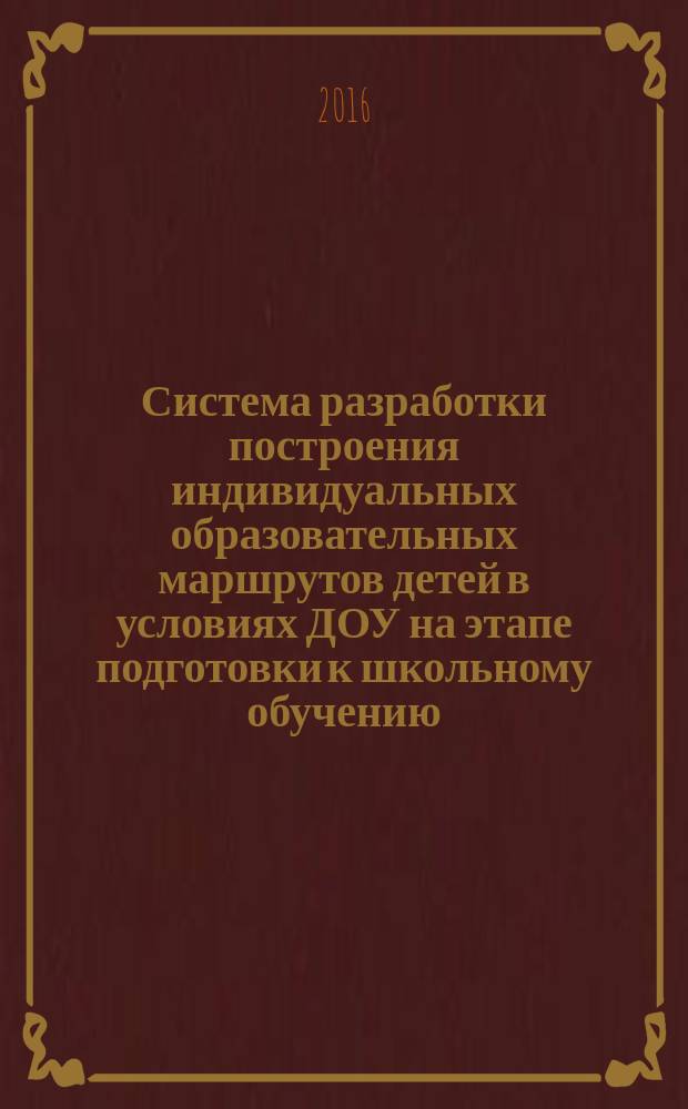 Система разработки построения индивидуальных образовательных маршрутов детей в условиях ДОУ на этапе подготовки к школьному обучению : методическое пособие