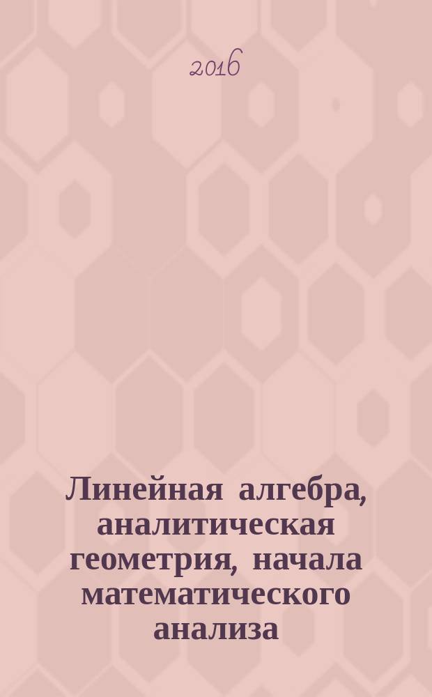 Линейная алгебра, аналитическая геометрия, начала математического анализа : учебное пособие : по специальным разделам высшей математики для студентов направления подготовки: 23.03.01 Технология транспортных процессов; 20.03.01 Техносферная безопасность