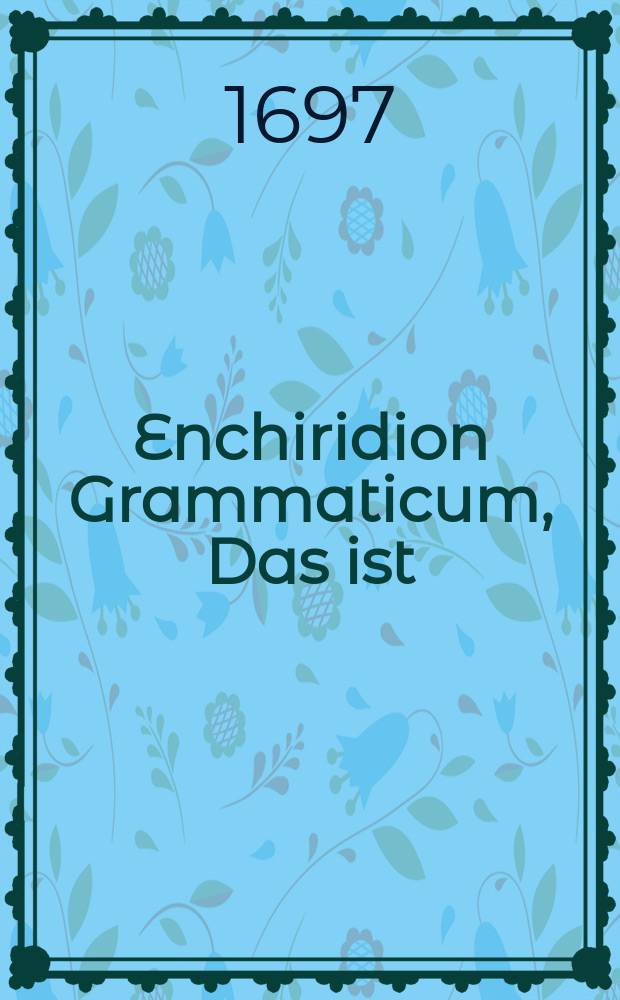 Enchiridion Grammaticum, Das ist: Eine kurtze Anweisung zu der Lateinischen Sprache, Wie solche Bey jungen Knaben angefangen, und bey heranwachsendem Alter klüglich soll fortgesetzet werden.