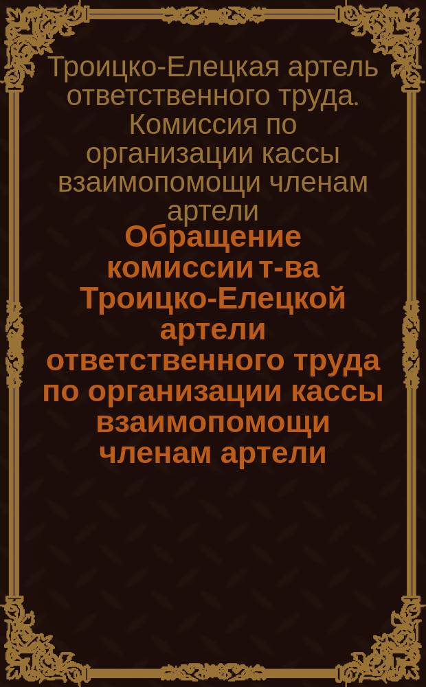 Обращение комиссии т-ва Троицко-Елецкой артели ответственного труда по организации кассы взаимопомощи членам артели, впавшим в тяжелое материальное положение вследствие несчастных случаев и безработицы : листовка