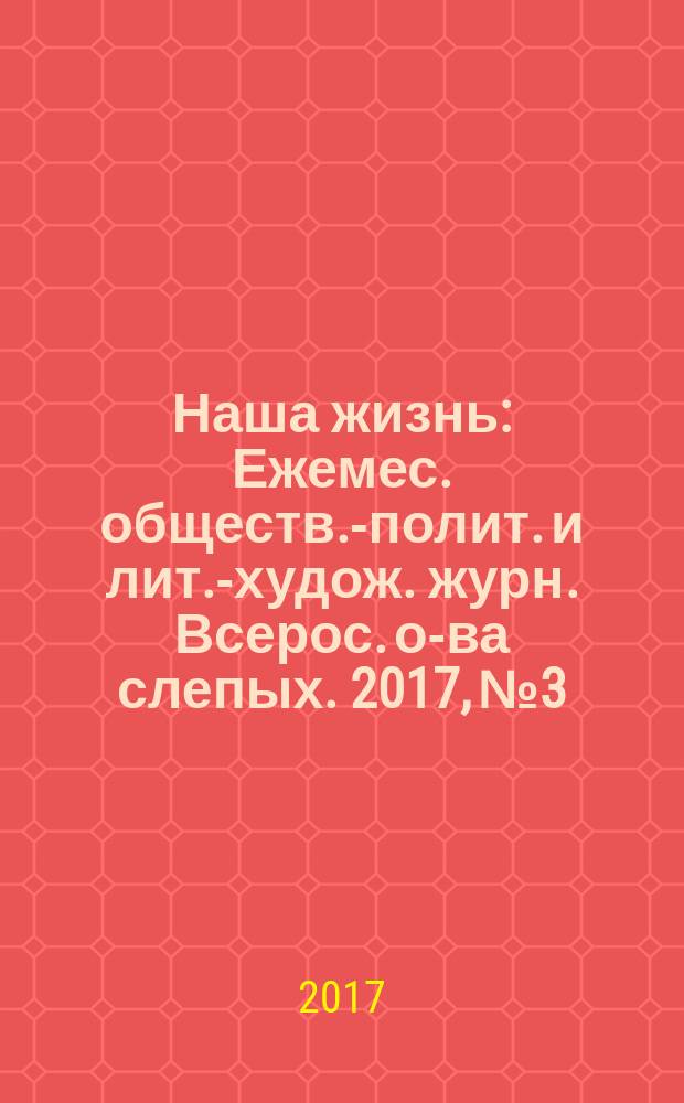 Наша жизнь : Ежемес. обществ.-полит. и лит.-худож. журн. Всерос. о-ва слепых. 2017, № 3