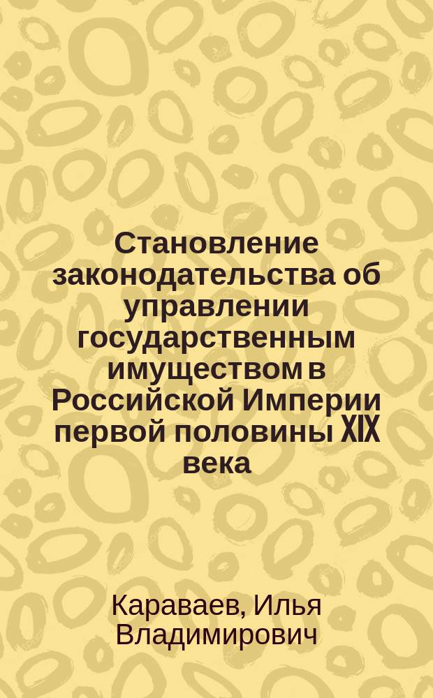 Становление законодательства об управлении государственным имуществом в Российской Империи первой половины XIX века : монография