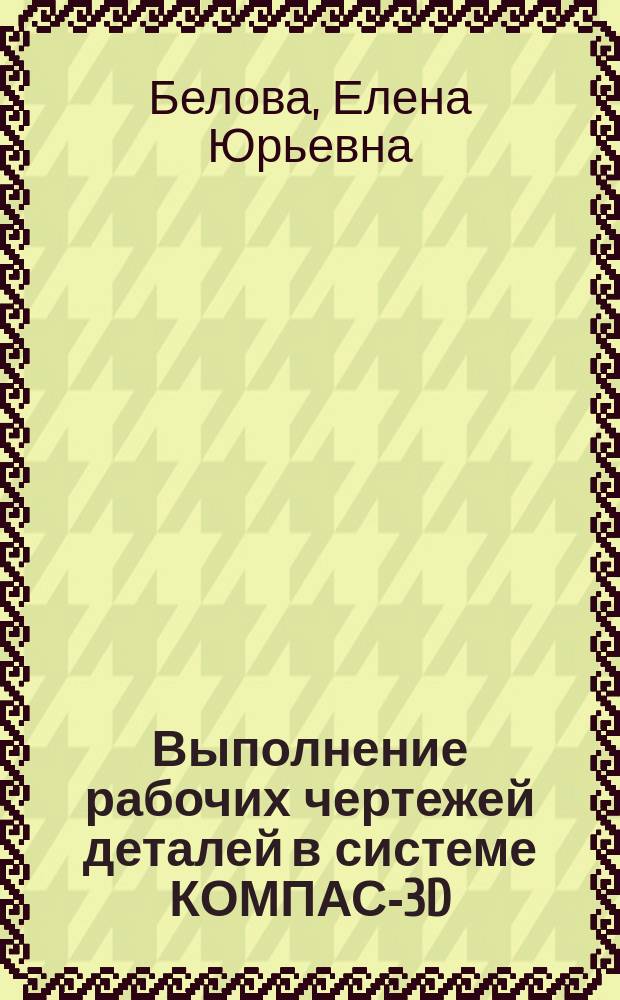 Выполнение рабочих чертежей деталей в системе КОМПАС-3D : учебно-методическое пособие к практическим занятиям по дисциплине "Инженерная и крмпьютерная графика"