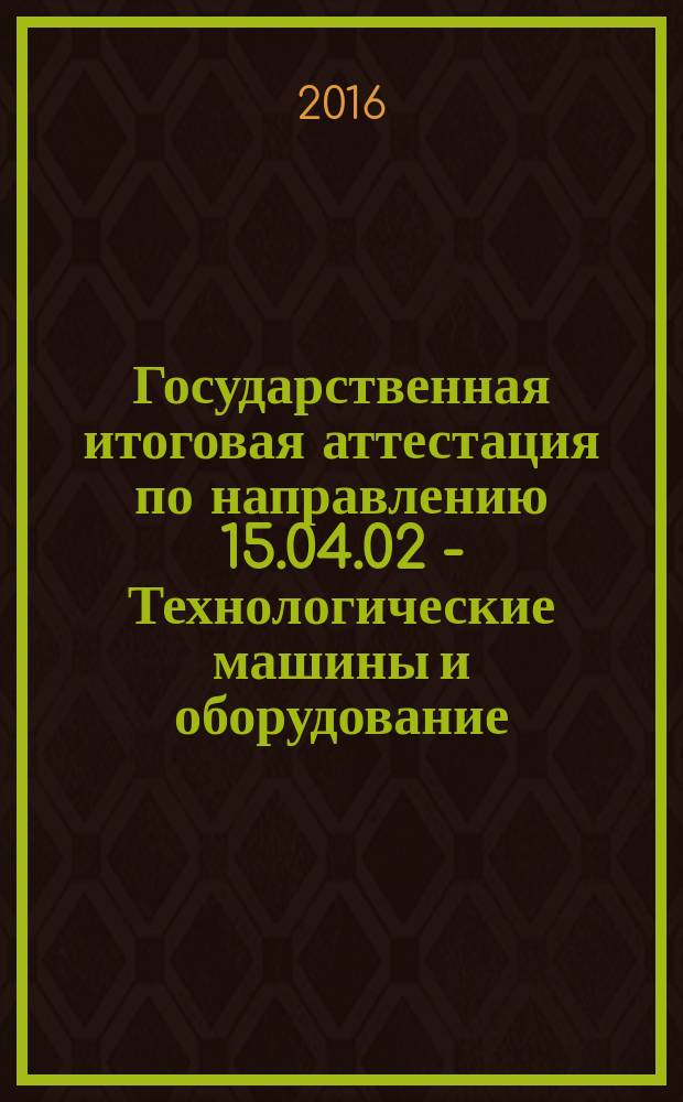 Государственная итоговая аттестация по направлению 15.04.02 - Технологические машины и оборудование (программа для магистратуры) : методические указания : учебно-методический комплекс по направлению подготовки 15.04.02 - Технологические машины и оборудование