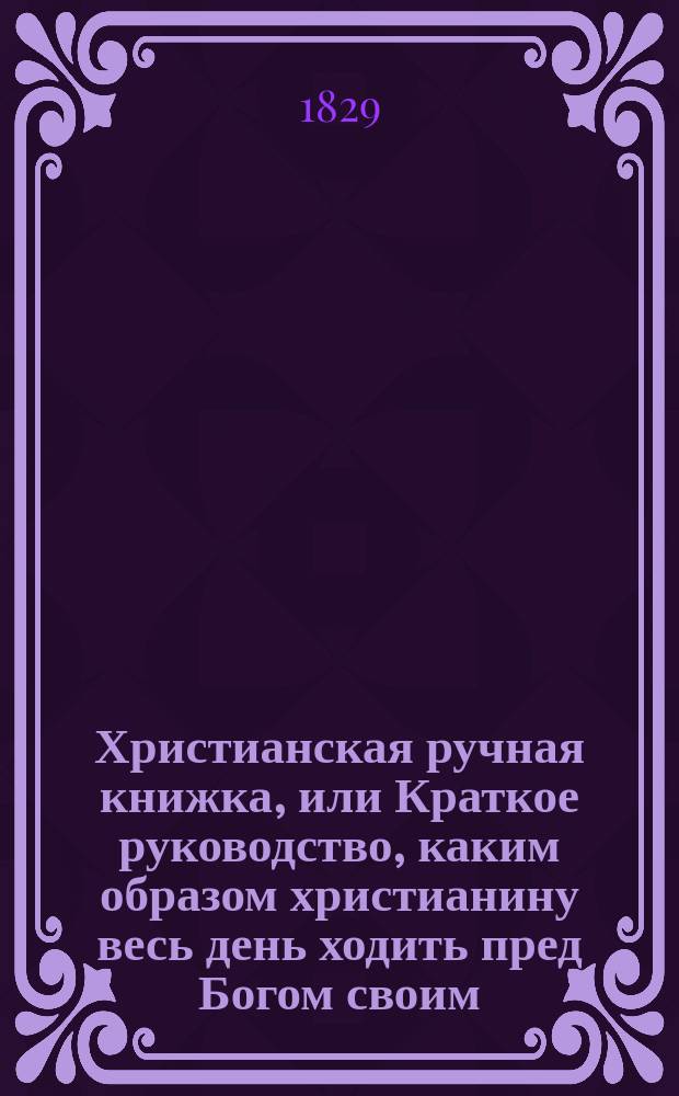Христианская ручная книжка, или Краткое руководство, каким образом христианину весь день ходить пред Богом своим. : Перевод с немецкаго, вновь исправленный